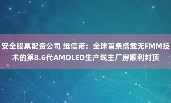 安全股票配资公司 维信诺：全球首条搭载无FMM技术的第8.6代AMOLED生产线主厂房顺利封顶
