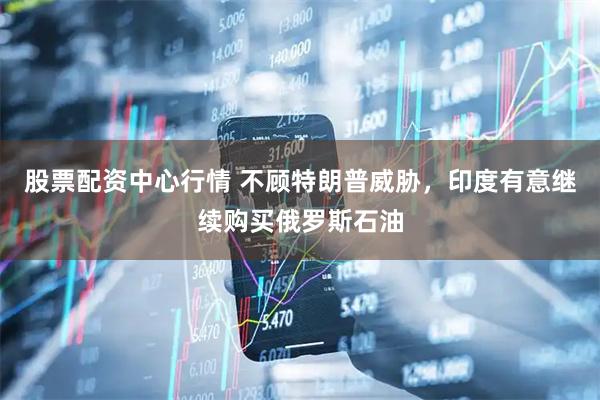 股票配资中心行情 不顾特朗普威胁，印度有意继续购买俄罗斯石油