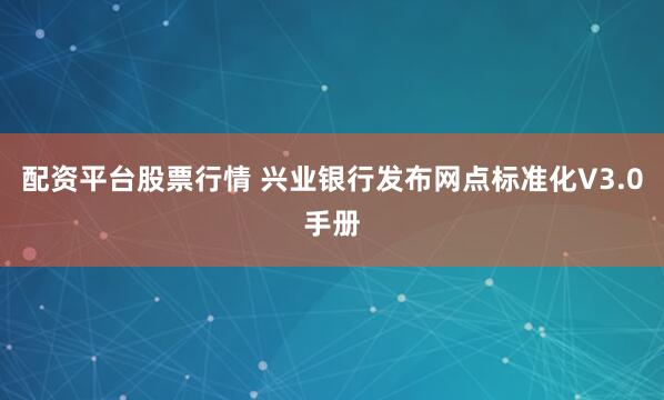 配资平台股票行情 兴业银行发布网点标准化V3.0手册