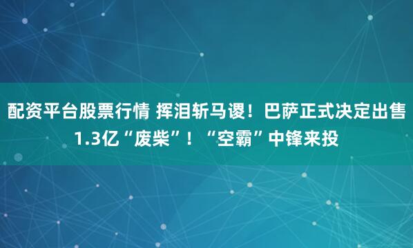 配资平台股票行情 挥泪斩马谡！巴萨正式决定出售1.3亿“废柴”！“空霸”中锋来投
