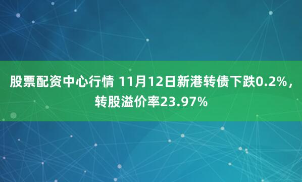 股票配资中心行情 11月12日新港转债下跌0.2%，转股溢价率23.97%