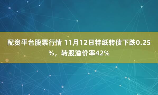配资平台股票行情 11月12日特纸转债下跌0.25%，转股溢价率42%