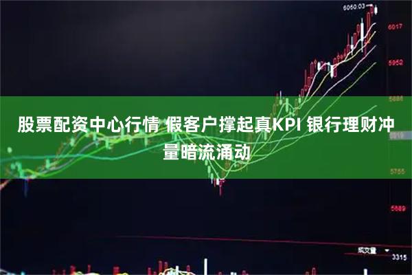 股票配资中心行情 假客户撑起真KPI 银行理财冲量暗流涌动
