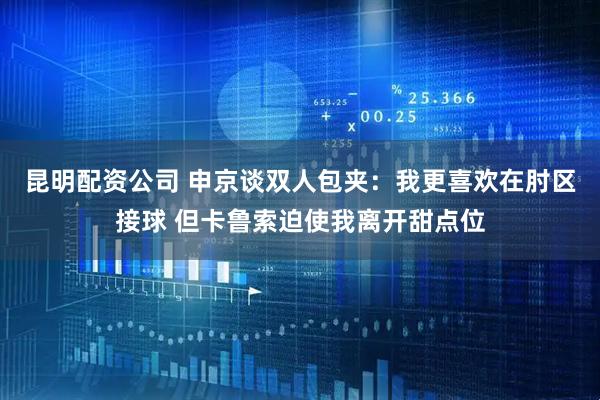 昆明配资公司 申京谈双人包夹：我更喜欢在肘区接球 但卡鲁索迫使我离开甜点位