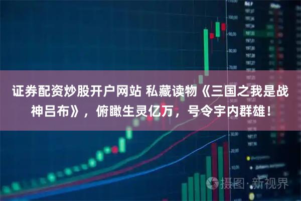 证券配资炒股开户网站 私藏读物《三国之我是战神吕布》，俯瞰生灵亿万，号令宇内群雄！