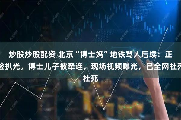 炒股炒股配资 北京“博士妈”地铁骂人后续：正脸扒光，博士儿子被牵连，现场视频曝光，已全网社死