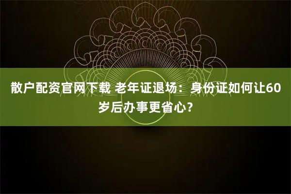 散户配资官网下载 老年证退场：身份证如何让60岁后办事更省心？