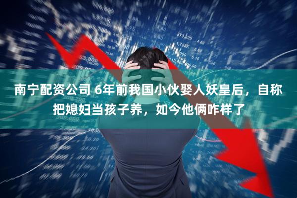 南宁配资公司 6年前我国小伙娶人妖皇后，自称把媳妇当孩子养，如今他俩咋样了