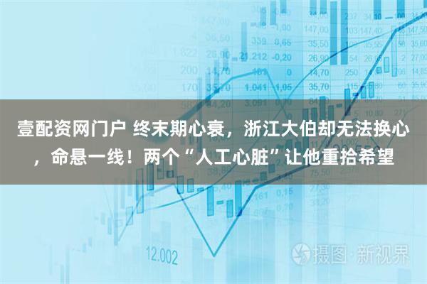 壹配资网门户 终末期心衰，浙江大伯却无法换心，命悬一线！两个“人工心脏”让他重拾希望