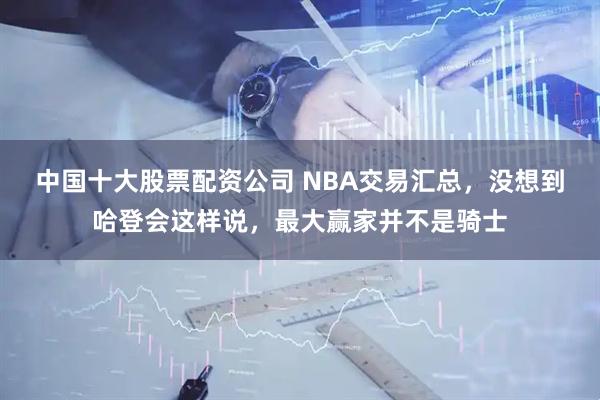 中国十大股票配资公司 NBA交易汇总，没想到哈登会这样说，最大赢家并不是骑士