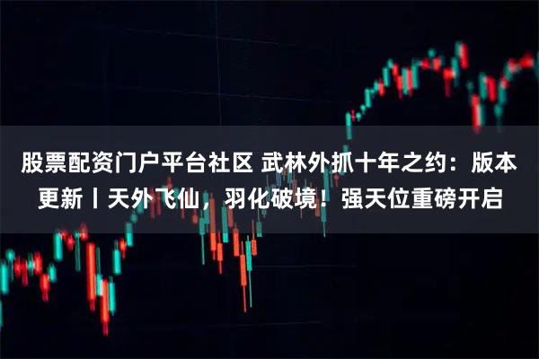 股票配资门户平台社区 武林外抓十年之约：版本更新丨天外飞仙，羽化破境！强天位重磅开启