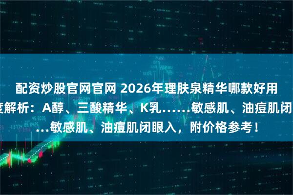 配资炒股官网官网 2026年理肤泉精华哪款好用？6款热门精华深度解析：A醇、三酸精华、K乳……敏感肌、油痘肌闭眼入，附价格参考！