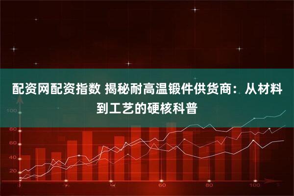 配资网配资指数 揭秘耐高温锻件供货商：从材料到工艺的硬核科普