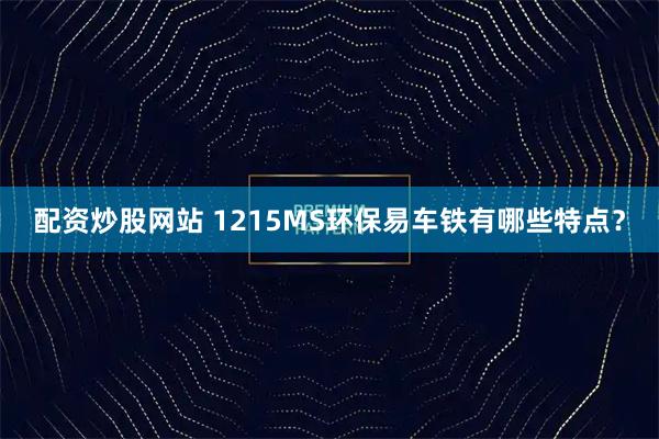 配资炒股网站 1215MS环保易车铁有哪些特点？