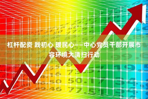 杠杆配资 践初心 暖民心——中心党员干部开展市容环境大清扫行动