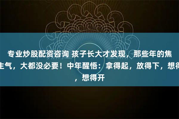 专业炒股配资咨询 孩子长大才发现，那些年的焦虑生气，大都没必要！中年醒悟：拿得起，放得下，想得开
