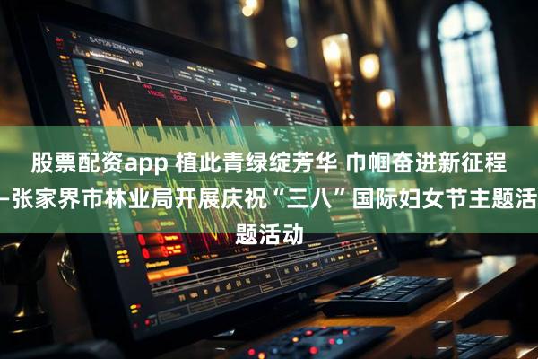 股票配资app 植此青绿绽芳华 巾帼奋进新征程——张家界市林业局开展庆祝“三八”国际妇女节主题活动