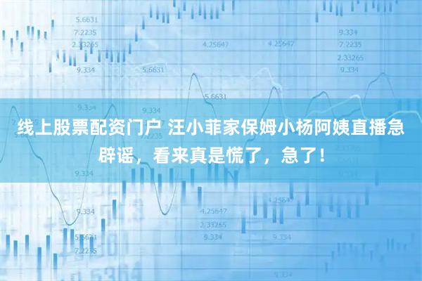 线上股票配资门户 汪小菲家保姆小杨阿姨直播急辟谣，看来真是慌了，急了！