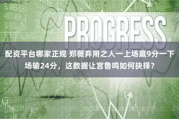 配资平台哪家正规 郑薇弃用之人一上场赢9分一下场输24分，这数据让宫鲁鸣如何抉择？