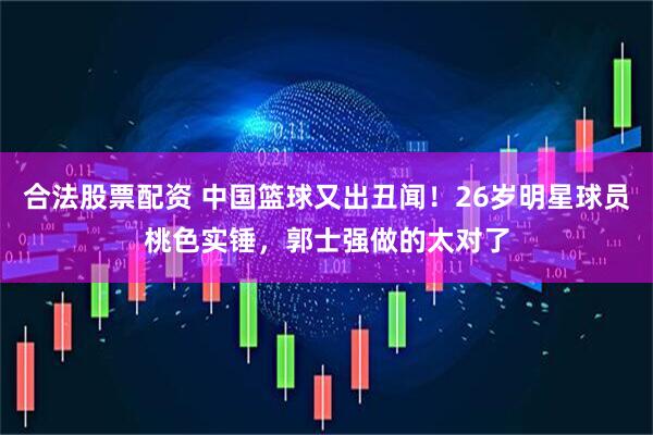 合法股票配资 中国篮球又出丑闻！26岁明星球员桃色实锤，郭士强做的太对了