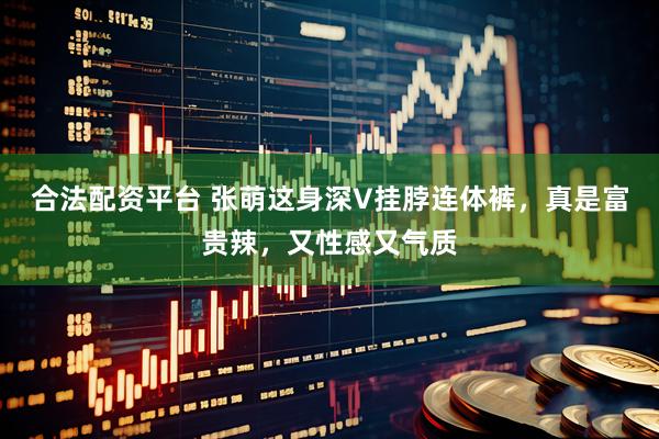 合法配资平台 张萌这身深V挂脖连体裤，真是富贵辣，又性感又气质