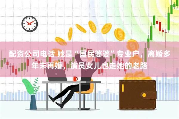 配资公司电话 她是“国民婆婆”专业户，离婚多年未再婚，演员女儿也走她的老路