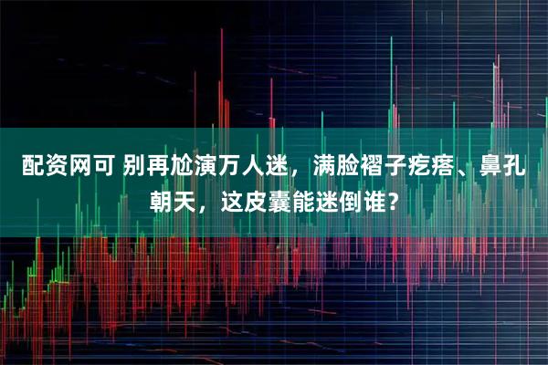 配资网可 别再尬演万人迷，满脸褶子疙瘩、鼻孔朝天，这皮囊能迷倒谁？