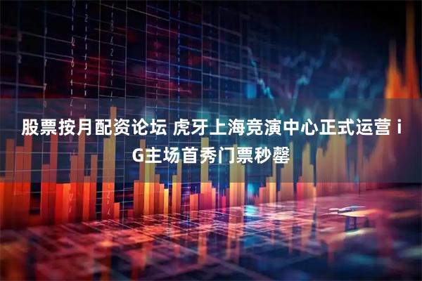 股票按月配资论坛 虎牙上海竞演中心正式运营 iG主场首秀门票秒罄