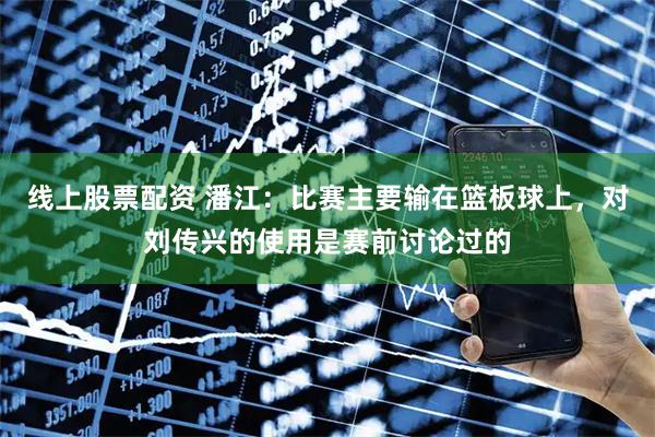 线上股票配资 潘江：比赛主要输在篮板球上，对刘传兴的使用是赛前讨论过的